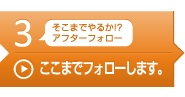 そこまでやるか!? アフターフォロー ここまでフォローします。